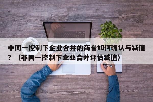 非同一控制下企业合并的商誉如何确认与减值？（非同一控制下企业合并评估减值）-第1张图片-深圳中创商业咨询